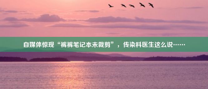 自媒体惊现“裤裤笔记本未裁剪”，传染科医生这么说……