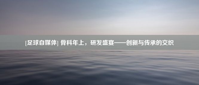 [足球自媒体] 骨科年上，研发盛宴——创新与传承的交织