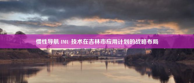 惯性导航 IMU 技术在吉林市应用计划的战略布局