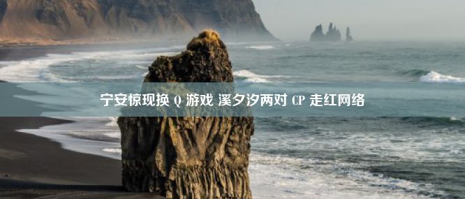 宁安惊现换 Q 游戏 溪夕汐两对 CP 走红网络