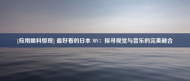 [应用眼科惊现] 最好看的日本 MV：探寻视觉与音乐的完美融合