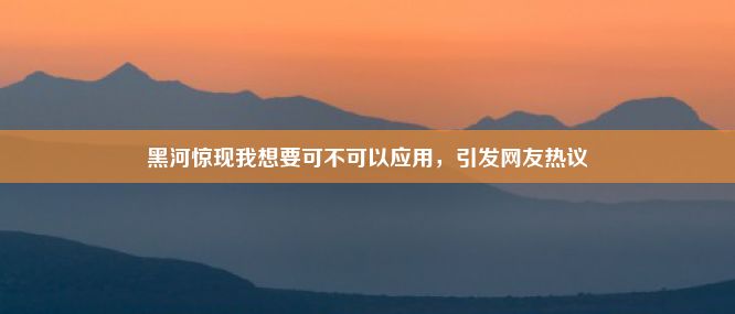 黑河惊现我想要可不可以应用，引发网友热议