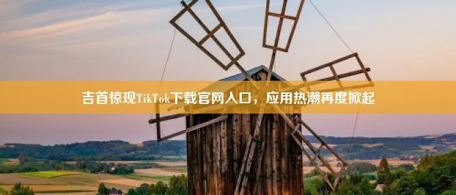 吉首惊现TikTok下载官网入口，应用热潮再度掀起