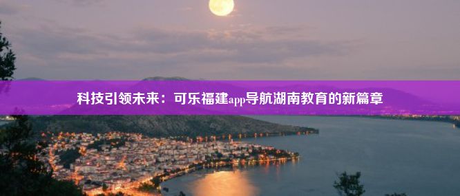 科技引领未来：可乐福建app导航湖南教育的新篇章