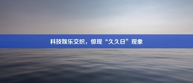 科技娱乐交织，惊现“久久日”现象