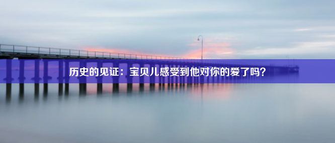 历史的见证：宝贝儿感受到他对你的爱了吗？