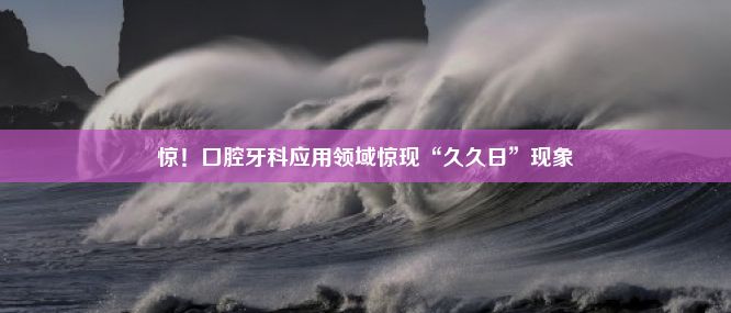 惊！口腔牙科应用领域惊现“久久日”现象