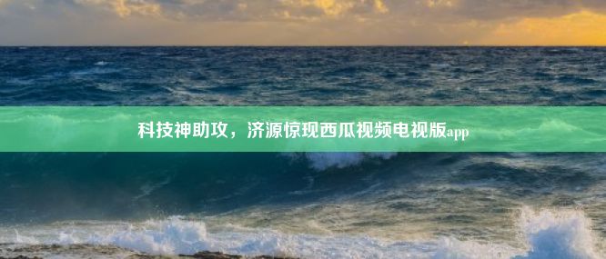 科技神助攻，济源惊现西瓜视频电视版app