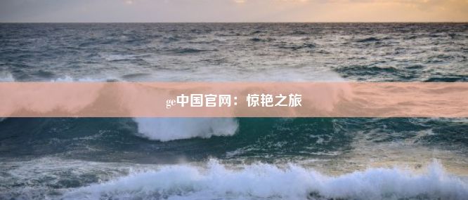 ge中国官网：惊艳之旅