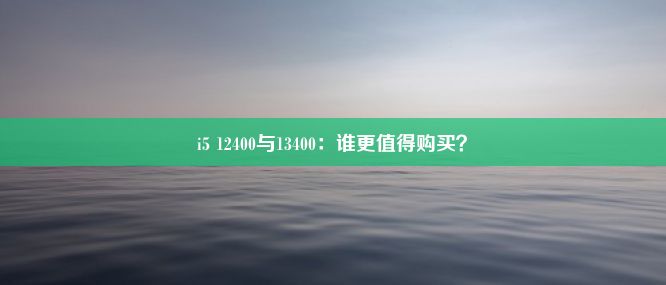 i5 12400与13400：谁更值得购买？