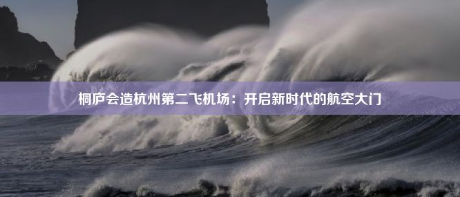 桐庐会造杭州第二飞机场：开启新时代的航空大门