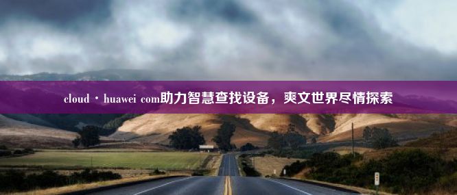 cloud·huawei com助力智慧查找设备，爽文世界尽情探索