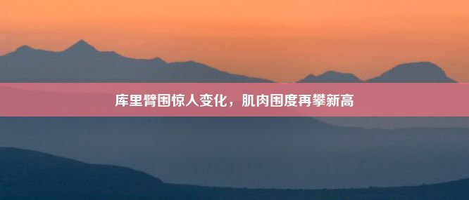 库里臂围惊人变化，肌肉围度再攀新高