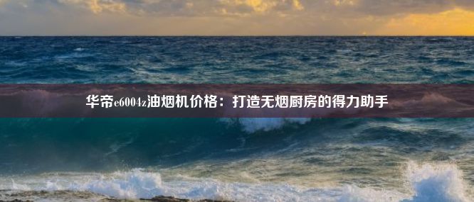 华帝e6004z油烟机价格：打造无烟厨房的得力助手