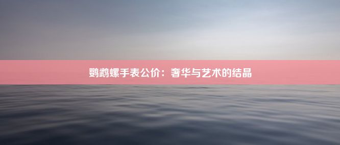 鹦鹉螺手表公价：奢华与艺术的结晶