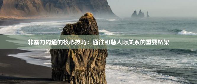 非暴力沟通的核心技巧：通往和谐人际关系的重要桥梁