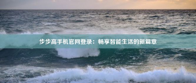 步步高手机官网登录：畅享智能生活的新篇章