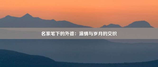 名家笔下的外婆：温情与岁月的交织