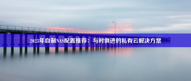 2023年自制NAS配置推荐：与时俱进的私有云解决方案