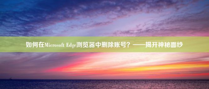 如何在Microsoft Edge浏览器中删除账号？——揭开神秘面纱