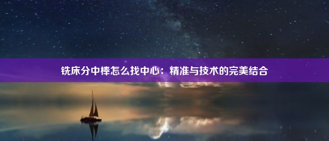 铣床分中棒怎么找中心：精准与技术的完美结合