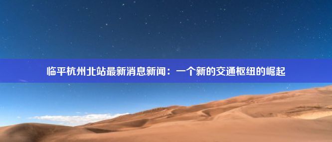 临平杭州北站最新消息新闻：一个新的交通枢纽的崛起