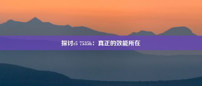 探讨r5 7535h：真正的效能所在