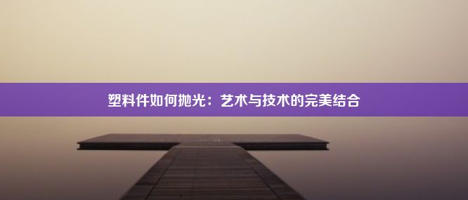 塑料件如何抛光：艺术与技术的完美结合