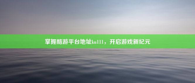 掌握酷游平台地址ku111，开启游戏新纪元