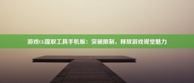 游戏CG提取工具手机版：突破限制，释放游戏视觉魅力