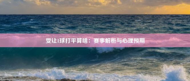 受让1球打平算啥：赛事解析与心理预期