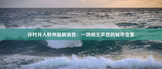 许村并入杭州最新消息：一场悄无声息的城市变革