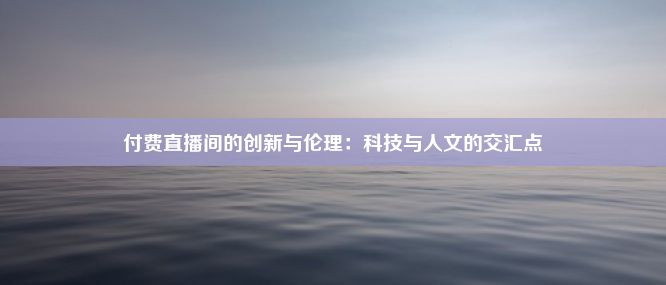 付费直播间的创新与伦理：科技与人文的交汇点