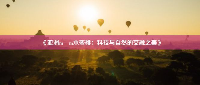 《亚洲m m水蜜桃：科技与自然的交融之美》