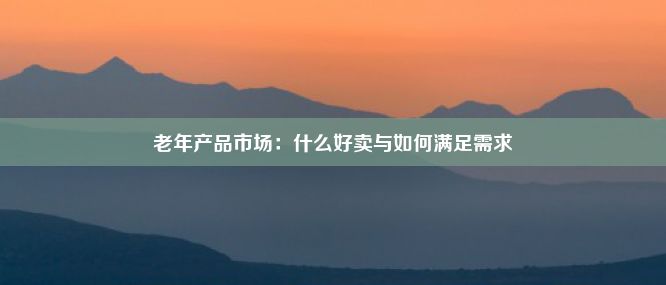 老年产品市场：什么好卖与如何满足需求