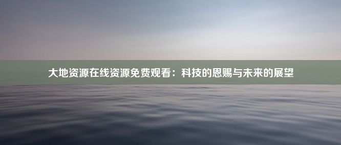 大地资源在线资源免费观看：科技的恩赐与未来的展望