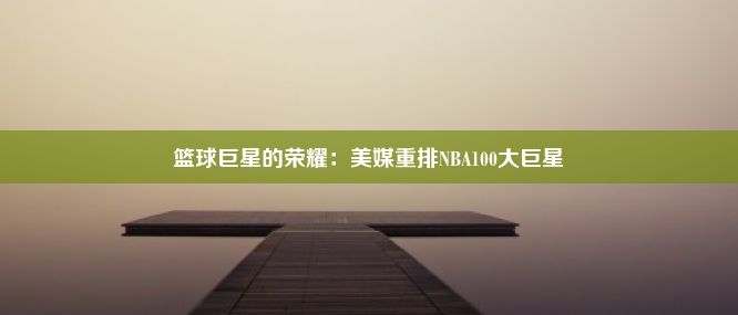 篮球巨星的荣耀：美媒重排NBA100大巨星