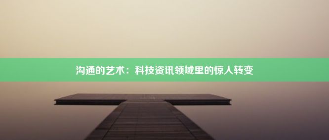 沟通的艺术：科技资讯领域里的惊人转变