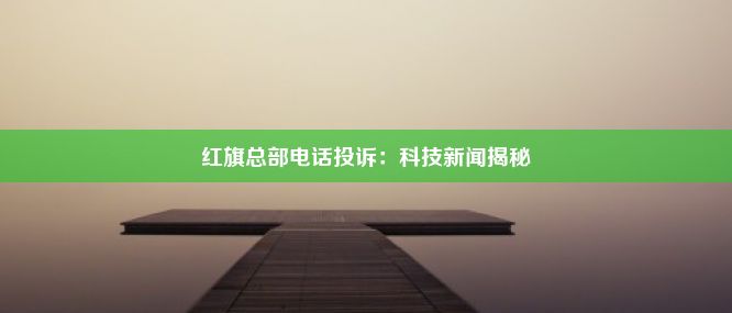 红旗总部电话投诉：科技新闻揭秘