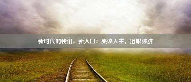 新时代的我们，新入口：笑谈人生，泪眼朦胧