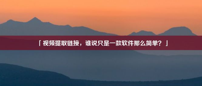 「视频提取链接，谁说只是一款软件那么简单？」