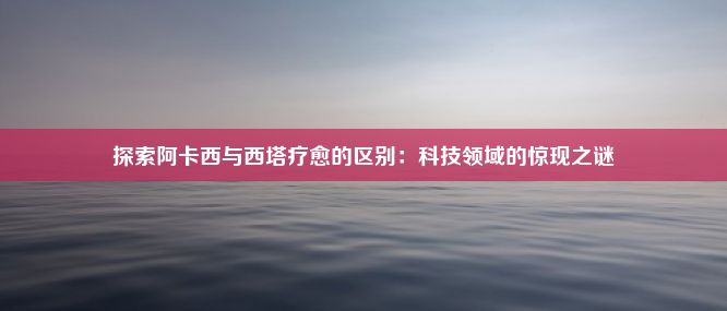 探索阿卡西与西塔疗愈的区别：科技领域的惊现之谜