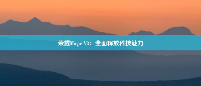 荣耀Magic V3：全面释放科技魅力