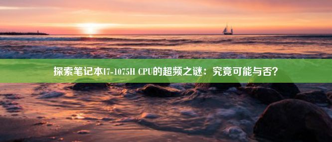 探索笔记本I7-1075H CPU的超频之谜：究竟可能与否？