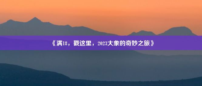 《满18，戳这里，2023大象的奇妙之旅》