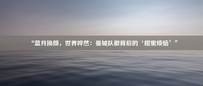 “蓝月换颜，世界哗然：曼城队徽背后的‘甜蜜烦恼’”