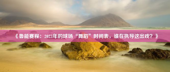 《鲁能赛程：2023年的球场“舞蹈”时间表，谁在执导这出戏？》